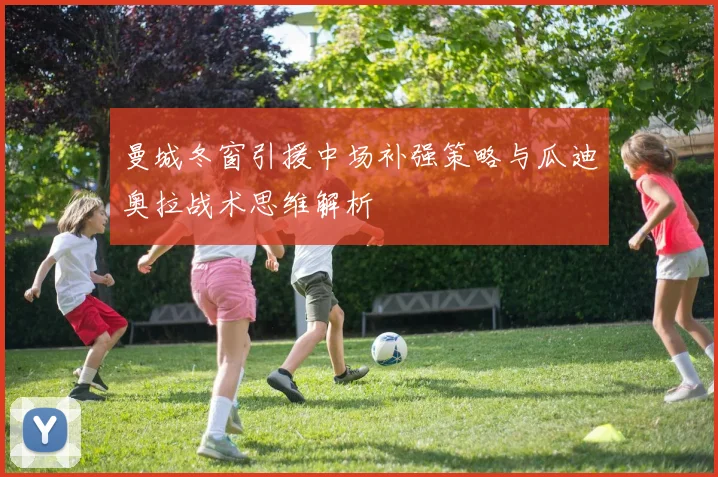 曼城冬窗引援中场补强策略与瓜迪奥拉战术思维解析
