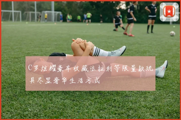 C罗炫耀豪车收藏法拉利等限量款玩具尽显奢华生活方式