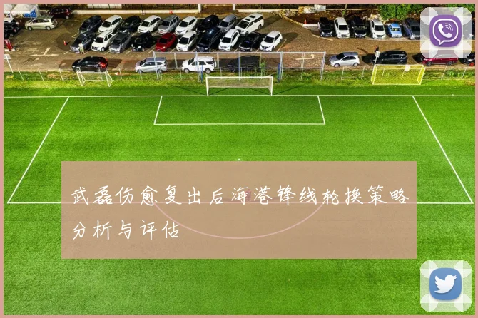 武磊伤愈复出后海港锋线轮换策略分析与评估