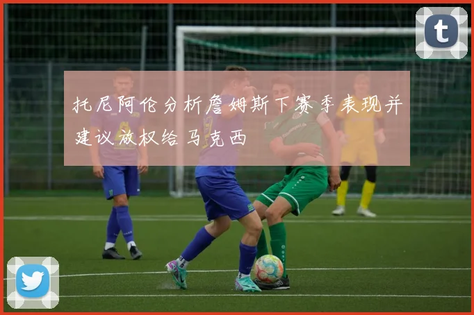 托尼阿伦分析詹姆斯下赛季表现并建议放权给马克西