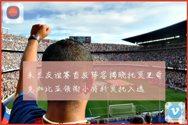 米兰友谊赛首发阵容揭晓托莫里奇克加比亚领衔小将科莫托入选