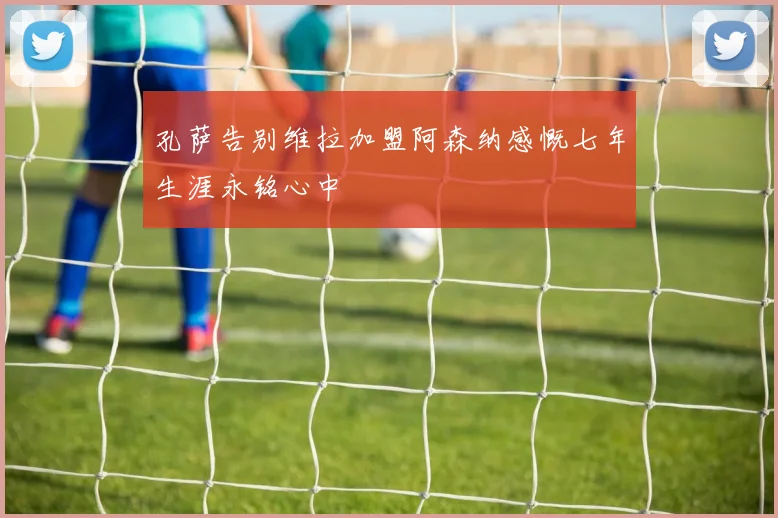 孔萨告别维拉加盟阿森纳感慨七年生涯永铭心中