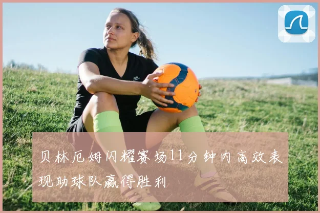 贝林厄姆闪耀赛场11分钟内高效表现助球队赢得胜利