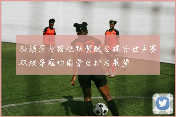 孙颖莎与搭档默契配合提升世乒赛双线争冠的前景分析与展望