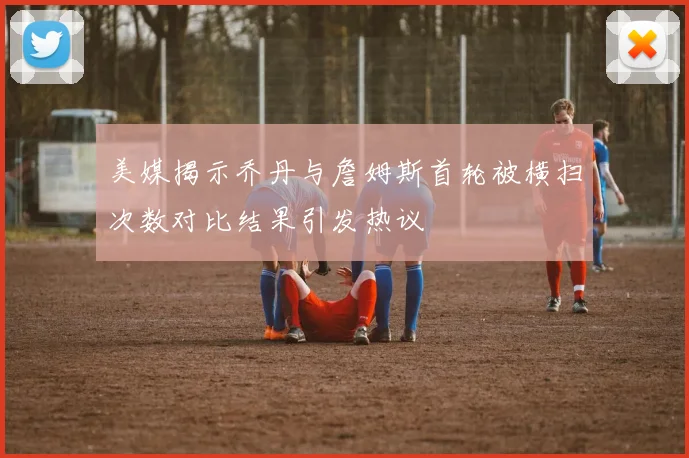 美媒揭示乔丹与詹姆斯首轮被横扫次数对比结果引发热议